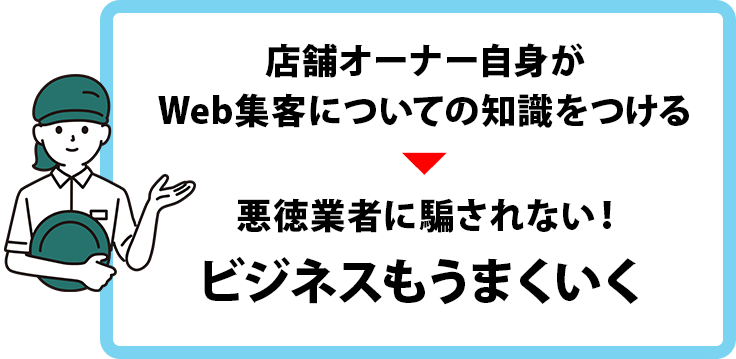 店舗オーナー自身がWeb集客についての知識をつけることで、悪徳業者に騙されることもなくなり、ビジネスもうまくいく